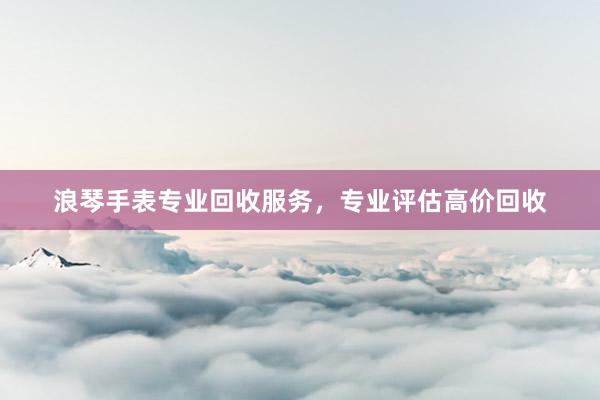 浪琴手表专业回收服务，专业评估高价回收